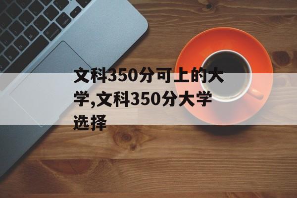 文科350分可以上哪些大学?,文科350分可选择的大学有哪些? 文科350分可以上哪些大学?,文科350分可选择的大学有哪些?