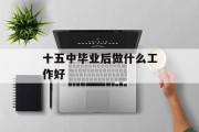 十五中毕业后做什么工作好_十五中好吗? 十五中毕业后做什么工作好_十五中好吗?