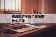 职高旅游专业毕业后做什么工作_职高旅游专业应该学什么? 职高旅游专业毕业后做什么工作_职高旅游专业应该学什么?