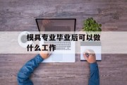 模具专业毕业后能做什么工作_模具专业就业方向 模具专业毕业后能做什么工作_模具专业就业方向