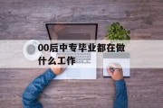 00后中专毕业生在做什么工作_00后中专生 00后中专毕业生在做什么工作_00后中专生