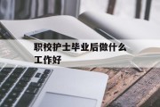 职校护士毕业后做什么工作好_职业学校护士怎么样 职校护士毕业后做什么工作好_职业学校护士怎么样