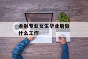 金融专业女生毕业后做什么工作_金融专业女生毕业后做什么工作 金融专业女生毕业后做什么工作_金融专业女生毕业后做什么工作