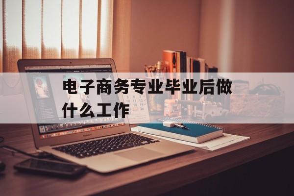 电商专业毕业后做什么工作_电商专业毕业后做什么工作? 电商专业毕业后做什么工作_电商专业毕业后做什么工作?