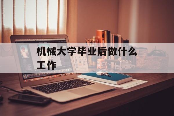 机械大学毕业后做什么工作_机械专业大学生毕业后做什么? 机械大学毕业后做什么工作_机械专业大学生毕业后做什么?