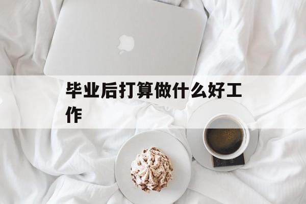 毕业后打算做什么好工作_毕业后打算做什么好工作？