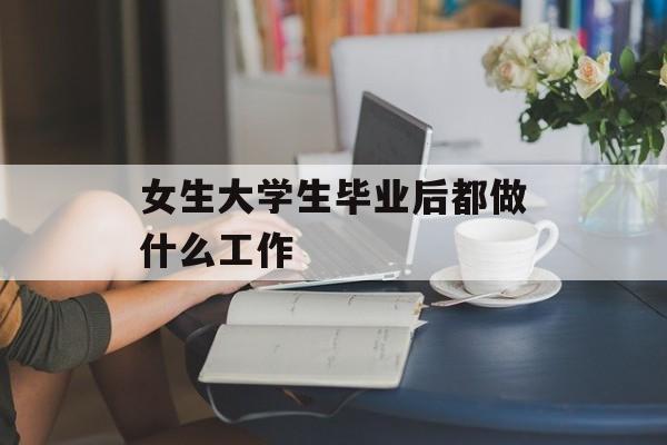 女生大学生毕业后都做什么工作_女生大学毕业做什么工作比较好 女生大学生毕业后都做什么工作_女生大学毕业做什么工作比较好