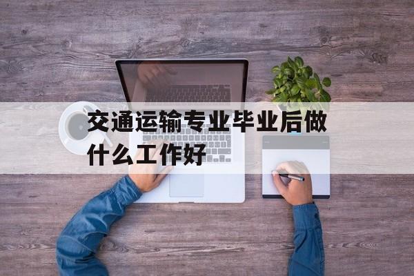 交通运输专业毕业后做什么工作好_交通运输专业毕业后做什么工作好呢 交通运输专业毕业后做什么工作好_交通运输专业毕业后做什么工作好呢