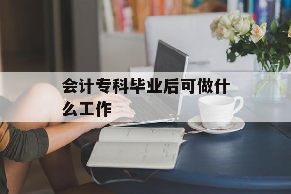 会计专科毕业后可做什么工作_会计专科生毕业都干嘛去了