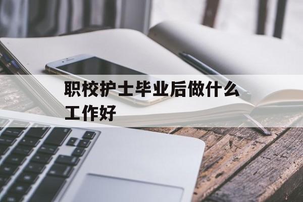 职校护士毕业后做什么工作好_职业学校护士怎么样