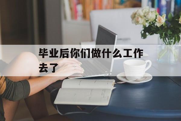 毕业后你们做什么工作去了_毕业后该去干什么