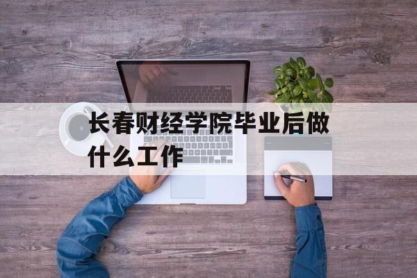 长春财经学院毕业后做什么工作_长春财经学院毕业方向