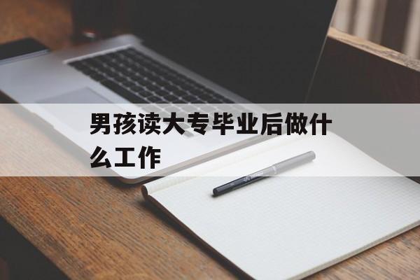 男孩读大专毕业后做什么工作_男孩上大专学学什么专业未来有发展 男孩读大专毕业后做什么工作_男孩上大专学学什么专业未来有发展