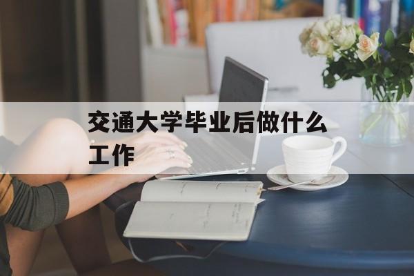 交通大学毕业后做什么工作_交通大学毕业后做什么工作赚钱 交通大学毕业后做什么工作_交通大学毕业后做什么工作赚钱