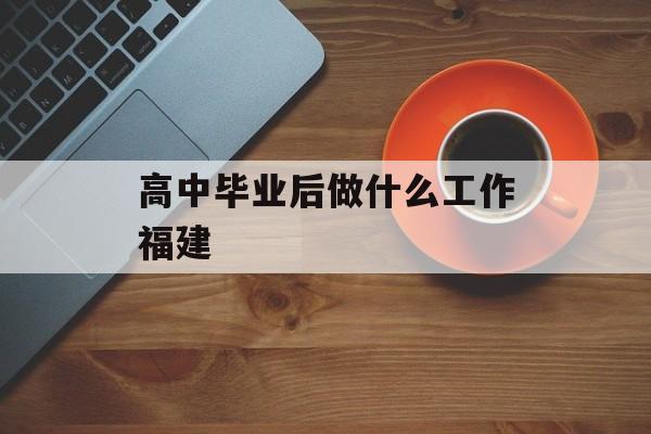 高中毕业后做什么工作福建_高中毕业后适合做什么暑假工 高中毕业后做什么工作福建_高中毕业后适合做什么暑假工