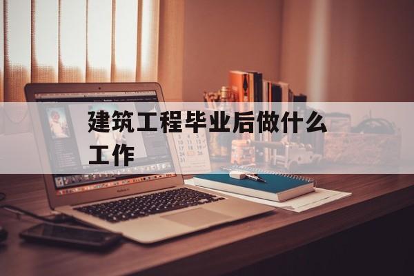 建筑工程毕业后做什么工作_建筑工程毕业后能做什么 建筑工程毕业后做什么工作_建筑工程毕业后能做什么