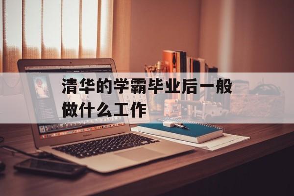 清华学霸毕业后一般做什么工作_清华学霸的职业选择 清华学霸毕业后一般做什么工作_清华学霸的职业选择