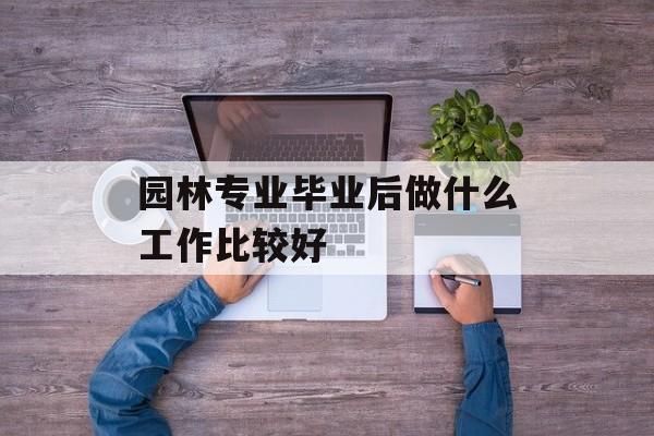 园林专业毕业后做什么工作比较好_园林专业毕业后做什么工作比较好? 园林专业毕业后做什么工作比较好_园林专业毕业后做什么工作比较好?