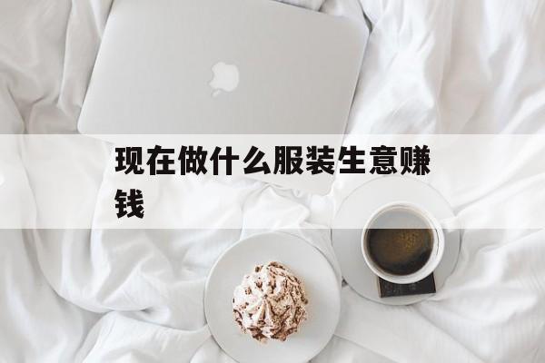 现在做什么服装生意赚钱_现在做服装生意赚钱吗 现在做什么服装生意赚钱_现在做服装生意赚钱吗