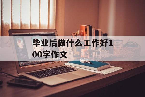 毕业后做什么工作好100字作文_毕业后做什么作文 毕业后做什么工作好100字作文_毕业后做什么作文