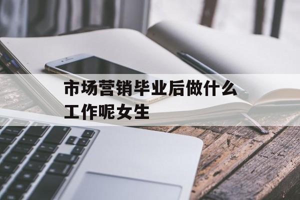市场营销毕业后做什么?女生_市场营销毕业后适合做什么工作? 市场营销毕业后做什么?女生_市场营销毕业后适合做什么工作?