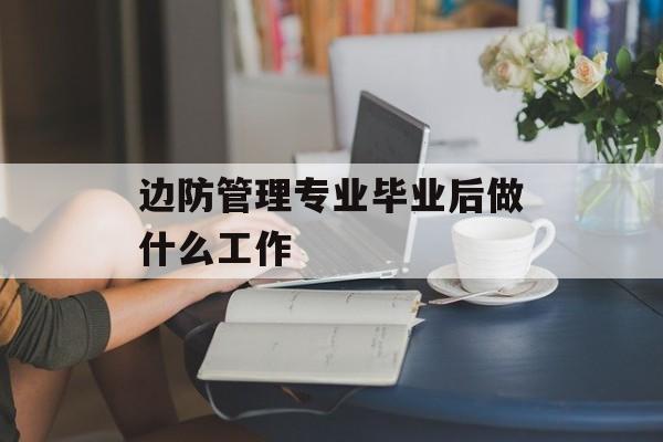 边防管理专业毕业后做什么工作_边防管理专业就业好吗 边防管理专业毕业后做什么工作_边防管理专业就业好吗