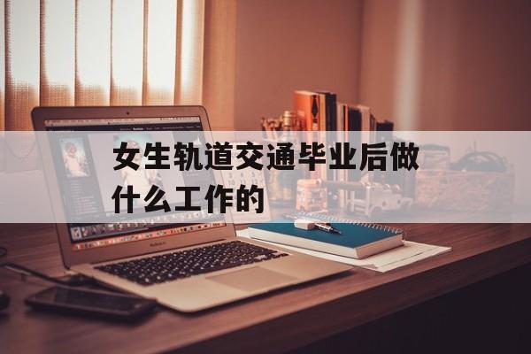 女生轨道交通毕业后做什么_女生轨道交通就业工资 女生轨道交通毕业后做什么_女生轨道交通就业工资