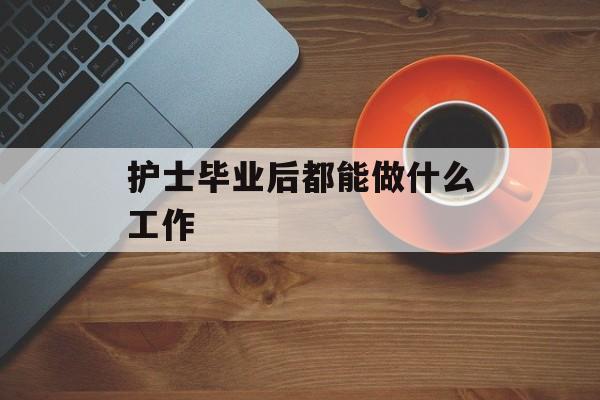 护士毕业后能做什么工作_护士毕业后能考什么证书? 护士毕业后能做什么工作_护士毕业后能考什么证书?
