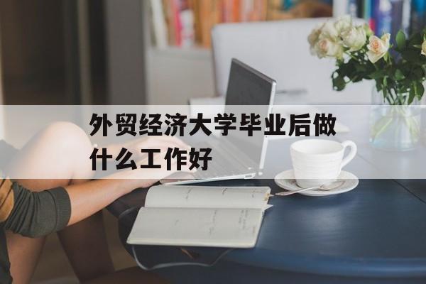 外贸经济大学毕业后做什么工作好_外贸就业 外贸经济大学毕业后做什么工作好_外贸就业