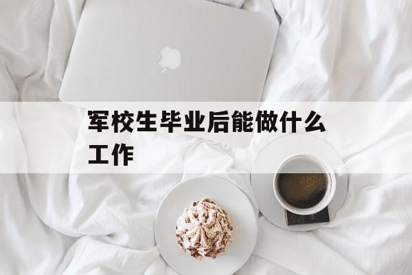 军校生毕业后能做什么工作_军校毕业后能做什么回家? 军校生毕业后能做什么工作_军校毕业后能做什么回家?