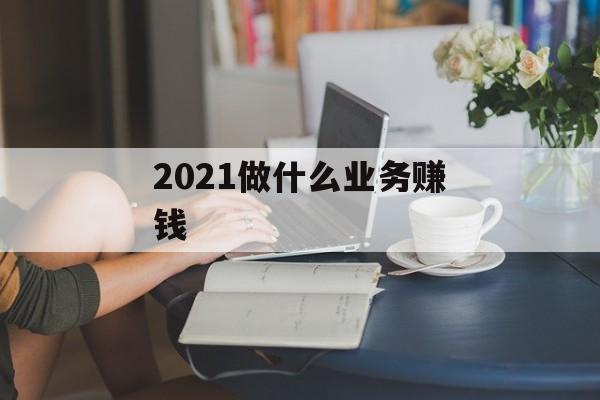 2021年做什么业务赚钱_2021年做什么业务赚钱最快 2021年做什么业务赚钱_2021年做什么业务赚钱最快